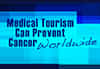 How Medical Tourism Can Prevent Cancer Worldwide